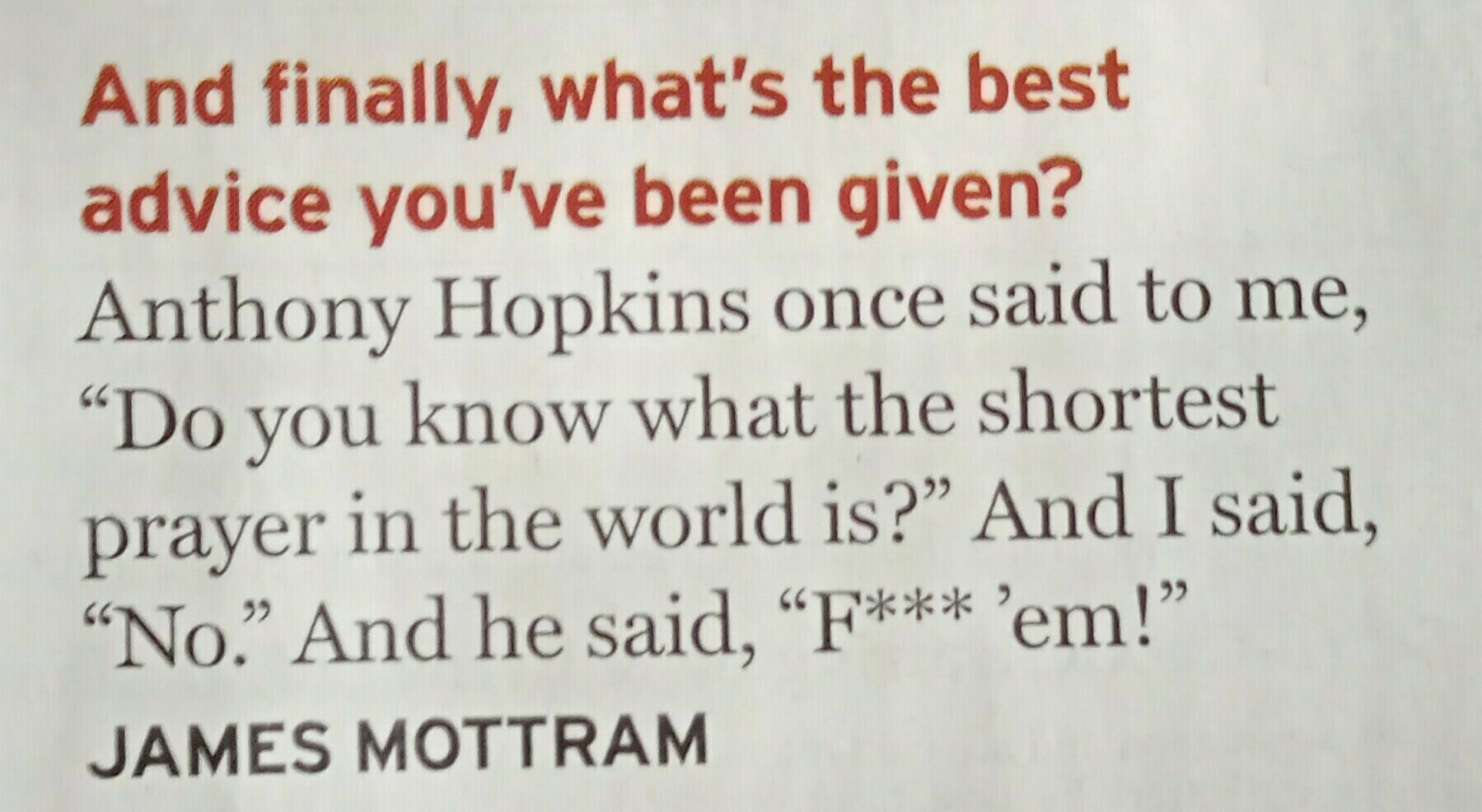 And finally, what's the best advice you've been given?
&10;
&10;Anthony Hopkins once said to me, "Do you know what the shortest prayer in the world is?" And I said, "No." And he said, "F*** 'em!"
&10;
&10;